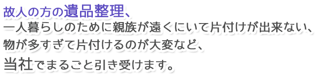 故人の方の遺品整理、一人暮らしのために親族が遠くにいて片付けが出来ない、物が多すぎて片付けるのが大変など、当社でまるごと引き受けます。